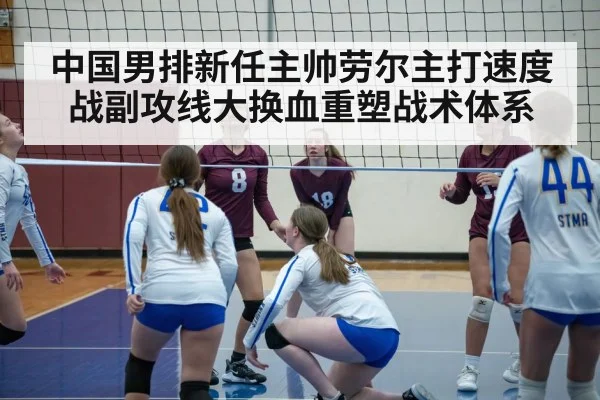 中国男排新任主帅劳尔主打速度战副攻线大换血重塑战术体系