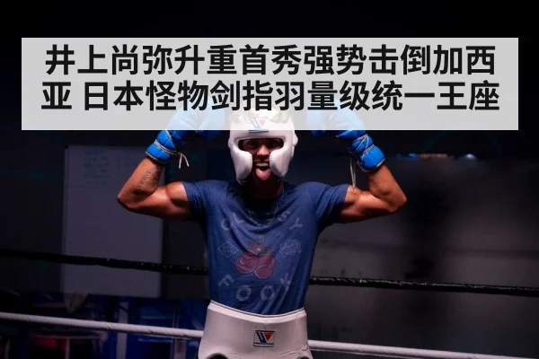 井上尚弥升重首秀强势击倒加西亚 日本怪物剑指羽量级统一王座